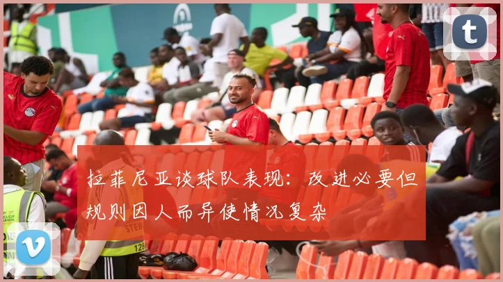 拉菲尼亚谈球队表现：改进必要但规则因人而异使情况复杂