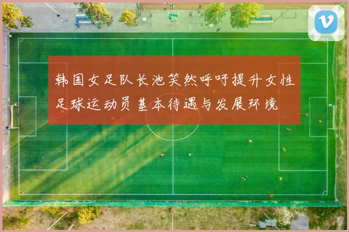 韩国女足队长池笑然呼吁提升女性足球运动员基本待遇与发展环境