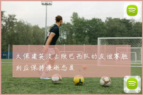 久保建英谈击败巴西队的友谊赛胜利应保持谦逊态度