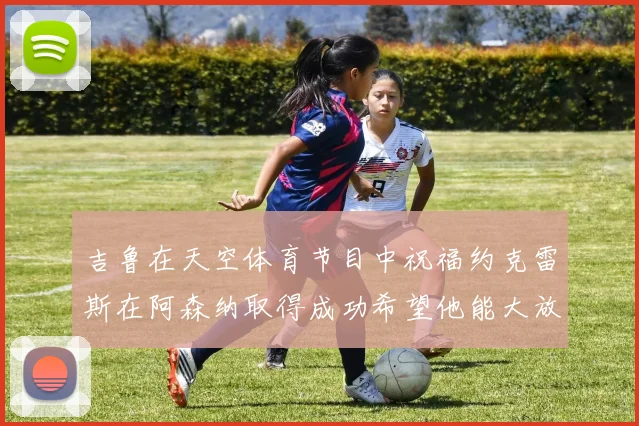 吉鲁在天空体育节目中祝福约克雷斯在阿森纳取得成功希望他能大放异彩