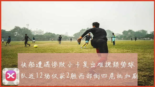 快船遭遇惨败小卡复出难挽颓势球队近12场仅获2胜西部倒四危机加剧