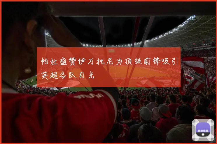 帕杜盛赞伊万托尼为顶级前锋吸引英超各队目光