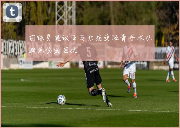 前球员建议亚马尔接受耻骨手术以避免伤痛困扰