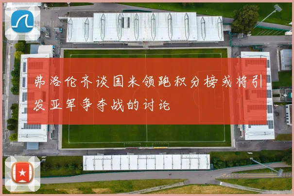弗洛伦齐谈国米领跑积分榜或将引发亚军争夺战的讨论