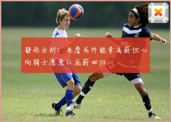 静雨分析：老詹或许能拿高薪但心向骑士愿意以底薪回归