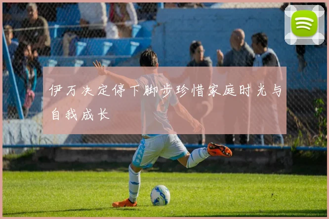 伊万决定停下脚步珍惜家庭时光与自我成长