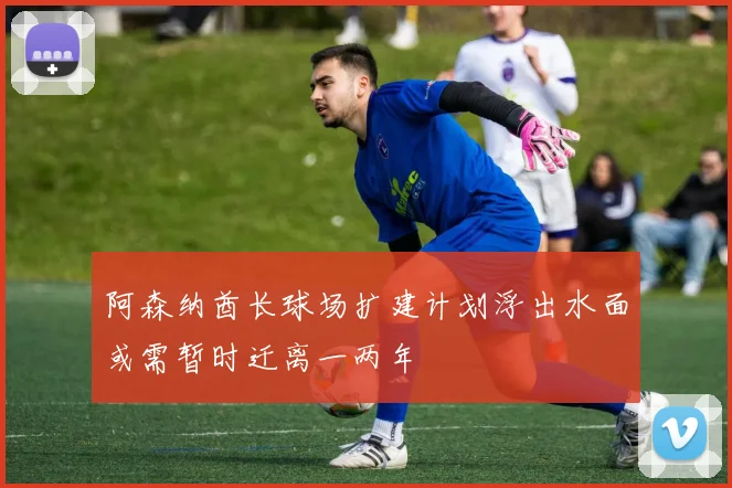 阿森纳酋长球场扩建计划浮出水面或需暂时迁离一两年