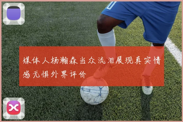 媒体人杨瀚森当众流泪展现真实情感无惧外界评价