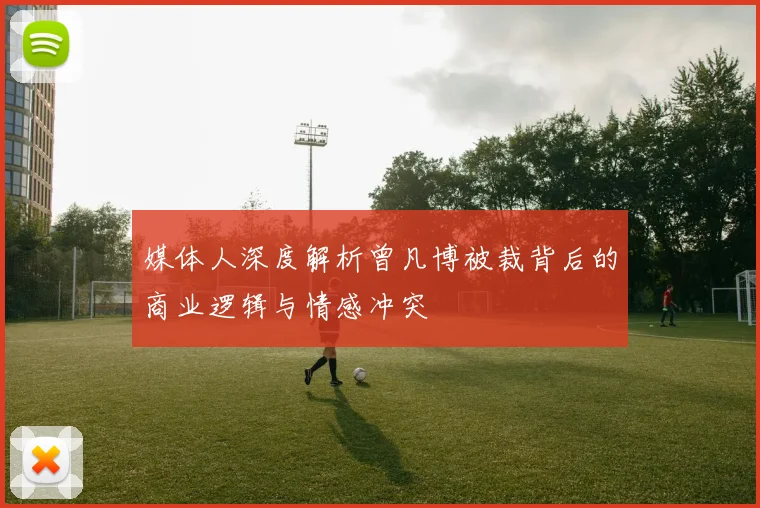媒体人深度解析曾凡博被裁背后的商业逻辑与情感冲突