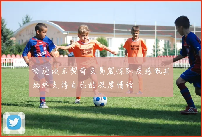 哈迪谈东契奇交易震惊队友感慨其始终支持自己的深厚情谊