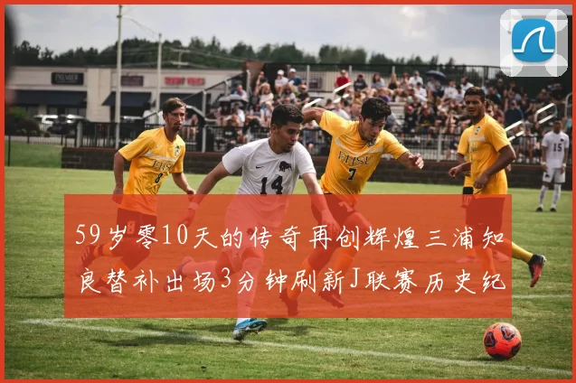 59岁零10天的传奇再创辉煌三浦知良替补出场3分钟刷新J联赛历史纪录
