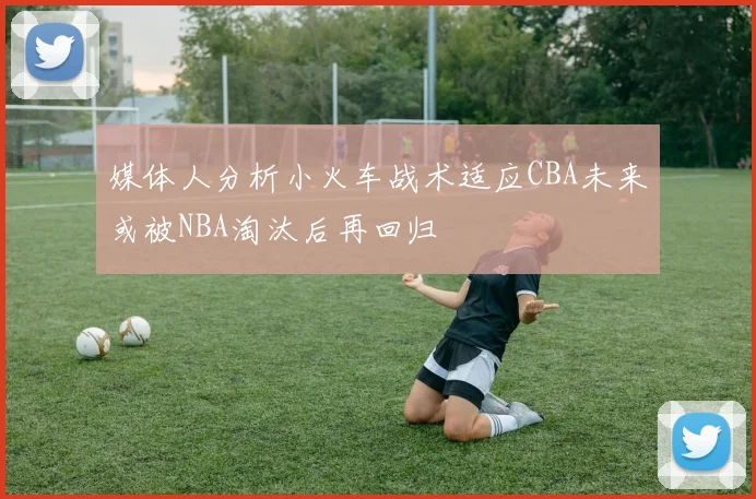 媒体人分析小火车战术适应CBA未来或被NBA淘汰后再回归