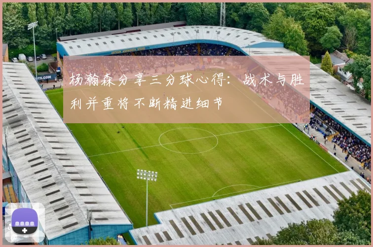 杨瀚森分享三分球心得：战术与胜利并重将不断精进细节
