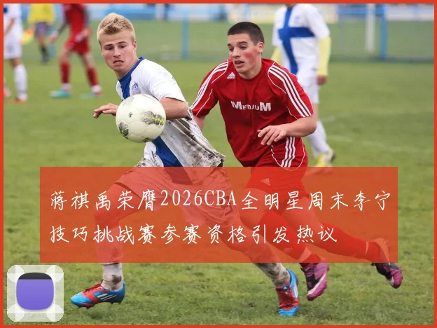 蒋祺禹荣膺2026CBA全明星周末李宁技巧挑战赛参赛资格引发热议